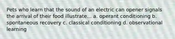 Pets who learn that the sound of an electric can opener signals the arrival of their food illustrate... a. operant conditioning b. spontaneous recovery c. classical conditioning d. observational learning