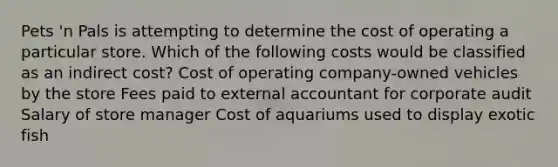 Pets 'n Pals is attempting to determine the cost of operating a particular store. Which of the following costs would be classified as an indirect cost? Cost of operating company-owned vehicles by the store Fees paid to external accountant for corporate audit Salary of store manager Cost of aquariums used to display exotic fish