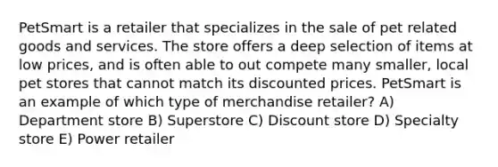 PetSmart is a retailer that specializes in the sale of pet related goods and services. The store offers a deep selection of items at low prices, and is often able to out compete many smaller, local pet stores that cannot match its discounted prices. PetSmart is an example of which type of merchandise retailer? A) Department store B) Superstore C) Discount store D) Specialty store E) Power retailer