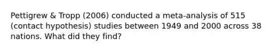 Pettigrew & Tropp (2006) conducted a meta-analysis of 515 (contact hypothesis) studies between 1949 and 2000 across 38 nations. What did they find?