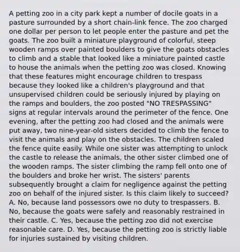 A petting zoo in a city park kept a number of docile goats in a pasture surrounded by a short chain-link fence. The zoo charged one dollar per person to let people enter the pasture and pet the goats. The zoo built a miniature playground of colorful, steep wooden ramps over painted boulders to give the goats obstacles to climb and a stable that looked like a miniature painted castle to house the animals when the petting zoo was closed. Knowing that these features might encourage children to trespass because they looked like a children's playground and that unsupervised children could be seriously injured by playing on the ramps and boulders, the zoo posted "NO TRESPASSING" signs at regular intervals around the perimeter of the fence. One evening, after the petting zoo had closed and the animals were put away, two nine-year-old sisters decided to climb the fence to visit the animals and play on the obstacles. The children scaled the fence quite easily. While one sister was attempting to unlock the castle to release the animals, the other sister climbed one of the wooden ramps. The sister climbing the ramp fell onto one of the boulders and broke her wrist. The sisters' parents subsequently brought a claim for negligence against the petting zoo on behalf of the injured sister. Is this claim likely to succeed? A. No, because land possessors owe no duty to trespassers. B. No, because the goats were safely and reasonably restrained in their castle. C. Yes, because the petting zoo did not exercise reasonable care. D. Yes, because the petting zoo is strictly liable for injuries sustained by visiting children.