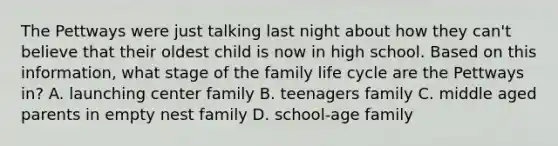 The Pettways were just talking last night about how they can't believe that their oldest child is now in high school. Based on this information, what stage of the family life cycle are the Pettways in? A. launching center family B. teenagers family C. middle aged parents in empty nest family D. school-age family