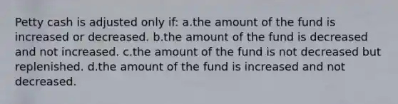 Petty cash is adjusted only if: a.the amount of the fund is increased or decreased. b.the amount of the fund is decreased and not increased. c.the amount of the fund is not decreased but replenished. d.the amount of the fund is increased and not decreased.