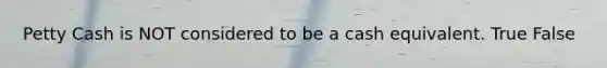Petty Cash is NOT considered to be a cash equivalent. True False