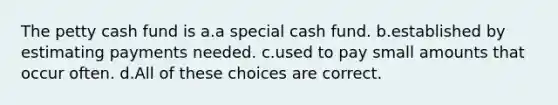 The petty cash fund is a.a special cash fund. b.established by estimating payments needed. c.used to pay small amounts that occur often. d.All of these choices are correct.