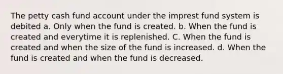 The petty cash fund account under the imprest fund system is debited a. Only when the fund is created. b. When the fund is created and everytime it is replenished. C. When the fund is created and when the size of the fund is increased. d. When the fund is created and when the fund is decreased.