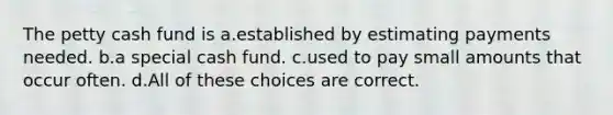 The petty cash fund is a.established by estimating payments needed. b.a special cash fund. c.used to pay small amounts that occur often. d.All of these choices are correct.