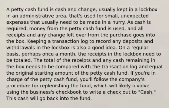 A petty cash fund is cash and change, usually kept in a lockbox in an administrative area, that's used for small, unexpected expenses that usually need to be made in a hurry. As cash is required, money from the petty cash fund is used, and all receipts and any change left over from the purchase goes into the box. Keeping a transaction log to record any deposits and withdrawals in the lockbox is also a good idea. On a regular basis, perhaps once a month, the receipts in the lockbox need to be totaled. The total of the receipts and any cash remaining in the box needs to be compared with the transaction log and equal the original starting amount of the petty cash fund. If you're in charge of the petty cash fund, you'll follow the company's procedure for replenishing the fund, which will likely involve using the business's checkbook to write a check out to "Cash." This cash will go back into the fund.