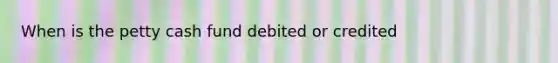 When is the petty cash fund debited or credited