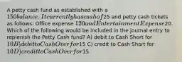 A petty cash fund as established with a 150 balance. It currently has cash of25 and petty cash tickets as follows: Office expense 120 and Entertainment Expense20. Which of the following would be included in the journal entry to replenish the Petty Cash fund? A) debit to Cash Short for 10 B) debit to Cash Over for15 C) credit to Cash Short for 10 D) credit to Cash Over for15