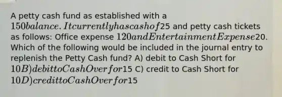 A petty cash fund as established with a 150 balance. It currently has cash of25 and petty cash tickets as follows: Office expense 120 and Entertainment Expense20. Which of the following would be included in the journal entry to replenish the Petty Cash fund? A) debit to Cash Short for 10 B) debit to Cash Over for15 C) credit to Cash Short for 10 D) credit to Cash Over for15