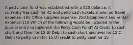 A petty cash fund was established with a 525 balance. it currently has cash for 45 and petty cash tickets shown as Travel expense- 105 Office supplies expense- 250 Equipment and rental expense-110 Which of the following would be included in the journal entry to replenish the Petty Cash Fund? A) Credit tp cash short and Over for 15 B) Debit to cash short and over for 15 C) Debit to petty cash for 15 D) credit to petty cash for 15