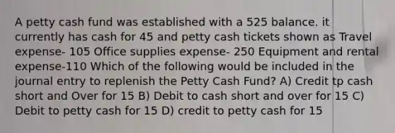 A petty cash fund was established with a 525 balance. it currently has cash for 45 and petty cash tickets shown as Travel expense- 105 Office supplies expense- 250 Equipment and rental expense-110 Which of the following would be included in the journal entry to replenish <a href='https://www.questionai.com/knowledge/k4BDQcRBCx-the-petty-cash-fund' class='anchor-knowledge'>the petty cash fund</a>? A) Credit tp cash short and Over for 15 B) Debit to cash short and over for 15 C) Debit to petty cash for 15 D) credit to petty cash for 15