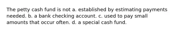 The petty cash fund is not a. established by estimating payments needed. b. a bank checking account. c. used to pay small amounts that occur often. d. a special cash fund.