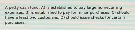 A petty cash fund: A) is established to pay large nonrecurring expenses. B) is established to pay for minor purchases. C) should have a least two custodians. D) should issue checks for certain purchases.