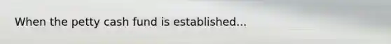 When the petty cash fund is established...