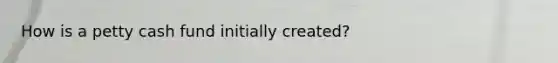How is a petty cash fund initially created?