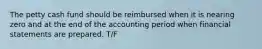 The petty cash fund should be reimbursed when it is nearing zero and at the end of the accounting period when financial statements are prepared. T/F