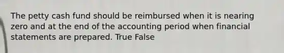 The petty cash fund should be reimbursed when it is nearing zero and at the end of the accounting period when financial statements are prepared. True False