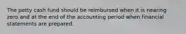 The petty cash fund should be reimbursed when it is nearing zero and at the end of the accounting period when financial statements are prepared.