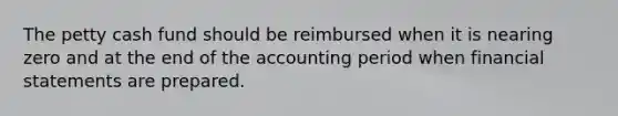 <a href='https://www.questionai.com/knowledge/k4BDQcRBCx-the-petty-cash-fund' class='anchor-knowledge'>the petty cash fund</a> should be reimbursed when it is nearing zero and at the end of the accounting period when <a href='https://www.questionai.com/knowledge/kFBJaQCz4b-financial-statements' class='anchor-knowledge'>financial statements</a> are prepared.