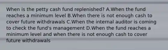 When is the petty cash fund replenished? A.When the fund reaches a minimum level B.When there is not enough cash to cover future withdrawals C.When the internal auditor is coming to check the fund's management D.When the fund reaches a minimum level and when there is not enough cash to cover future withdrawals