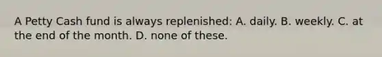 A Petty Cash fund is always replenished: A. daily. B. weekly. C. at the end of the month. D. none of these.
