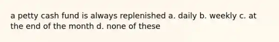 a petty cash fund is always replenished a. daily b. weekly c. at the end of the month d. none of these