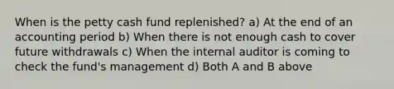 When is the petty cash fund replenished? a) At the end of an accounting period b) When there is not enough cash to cover future withdrawals c) When the internal auditor is coming to check the fund's management d) Both A and B above