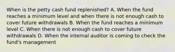 When is the petty cash fund replenished? A. When the fund reaches a minimum level and when there is not enough cash to cover future withdrawals B. When the fund reaches a minimum level C. When there is not enough cash to cover future withdrawals D. When the internal auditor is coming to check the fund's management