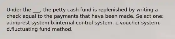 Under the ___, the petty cash fund is replenished by writing a check equal to the payments that have been made. Select one: a.imprest system b.internal control system. c.voucher system. d.fluctuating fund method.