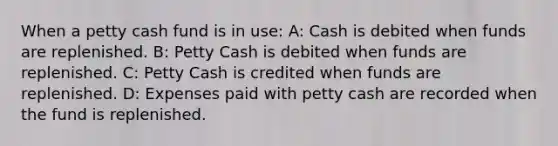 When a petty cash fund is in use: A: Cash is debited when funds are replenished. B: Petty Cash is debited when funds are replenished. C: Petty Cash is credited when funds are replenished. D: Expenses paid with petty cash are recorded when the fund is replenished.