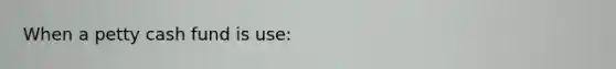 When a petty cash fund is use: