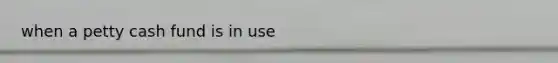when a petty cash fund is in use