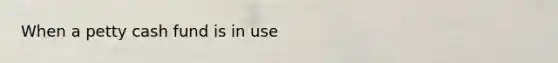 When a petty cash fund is in use