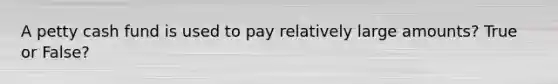 A petty cash fund is used to pay relatively large amounts? True or False?