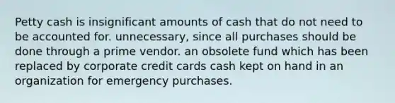 Petty cash is insignificant amounts of cash that do not need to be accounted for. unnecessary, since all purchases should be done through a prime vendor. an obsolete fund which has been replaced by corporate credit cards cash kept on hand in an organization for emergency purchases.