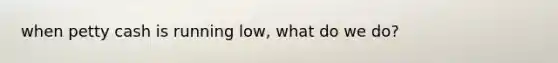 when petty cash is running low, what do we do?