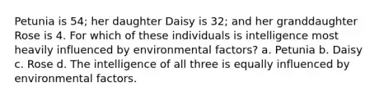 Petunia is 54; her daughter Daisy is 32; and her granddaughter Rose is 4. For which of these individuals is intelligence most heavily influenced by environmental factors? a. Petunia b. Daisy c. Rose d. The intelligence of all three is equally influenced by environmental factors.