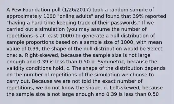 A Pew Foundation poll (1/26/2017) took a random sample of approximately 1000 "online adults" and found that 39% reported "having a hard time keeping track of their passwords." If we carried out a simulation (you may assume the number of repetitions is at least 1000) to generate a null distribution of sample proportions based on a sample size of 1000, with mean value of 0.39, the shape of the null distribution would be Select one: a. Right-skewed, because the sample size is not large enough and 0.39 is less than 0.50 b. Symmetric, because the validity conditions hold. c. The shape of the distribution depends on the number of repetitions of the simulation we choose to carry out. Because we are not told the exact number of repetitions, we do not know the shape. d. Left-skewed, because the sample size is not large enough and 0.39 is less than 0.50