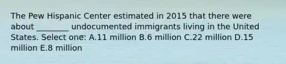 The Pew Hispanic Center estimated in 2015 that there were about ________ undocumented immigrants living in the United States. Select one: A.11 million B.6 million C.22 million D.15 million E.8 million