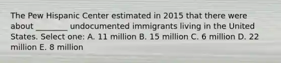 The Pew Hispanic Center estimated in 2015 that there were about ________ undocumented immigrants living in the United States. Select one: A. 11 million B. 15 million C. 6 million D. 22 million E. 8 million