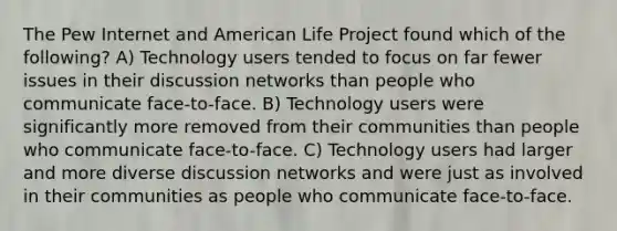 The Pew Internet and American Life Project found which of the following? A) Technology users tended to focus on far fewer issues in their discussion networks than people who communicate face-to-face. B) Technology users were significantly more removed from their communities than people who communicate face-to-face. C) Technology users had larger and more diverse discussion networks and were just as involved in their communities as people who communicate face-to-face.