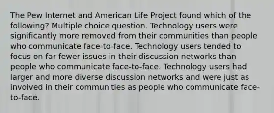 The Pew Internet and American Life Project found which of the following? Multiple choice question. Technology users were significantly more removed from their communities than people who communicate face-to-face. Technology users tended to focus on far fewer issues in their discussion networks than people who communicate face-to-face. Technology users had larger and more diverse discussion networks and were just as involved in their communities as people who communicate face-to-face.