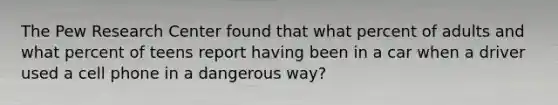 The Pew Research Center found that what percent of adults and what percent of teens report having been in a car when a driver used a cell phone in a dangerous way?