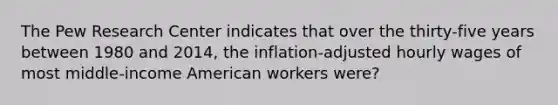 The Pew Research Center indicates that over the thirty-five years between 1980 and 2014, the inflation-adjusted hourly wages of most middle-income American workers were?