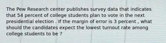 The Pew Research center publishes survey data that indicates that 54 percent of college students plan to vote in the next presidential election . If the margin of error is 3 percent , what should the candidates expect the lowest turnout rate among college students to be ?