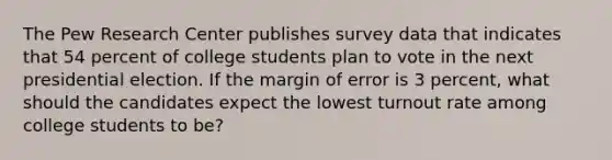 The Pew Research Center publishes survey data that indicates that 54 percent of college students plan to vote in the next presidential election. If the margin of error is 3 percent, what should the candidates expect the lowest turnout rate among college students to be?