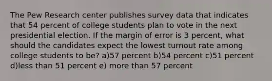 The Pew Research center publishes survey data that indicates that 54 percent of college students plan to vote in the next presidential election. If the margin of error is 3 percent, what should the candidates expect the lowest turnout rate among college students to be? a)57 percent b)54 percent c)51 percent d)less than 51 percent e) more than 57 percent