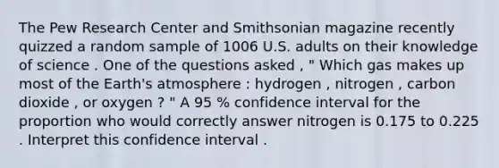 The Pew Research Center and Smithsonian magazine recently quizzed a random sample of 1006 U.S. adults on their knowledge of science . One of the questions asked , " Which gas makes up most of the <a href='https://www.questionai.com/knowledge/kRonPjS5DU-earths-atmosphere' class='anchor-knowledge'>earth's atmosphere</a> : hydrogen , nitrogen , carbon dioxide , or oxygen ? " A 95 % confidence interval for the proportion who would correctly answer nitrogen is 0.175 to 0.225 . Interpret this confidence interval .